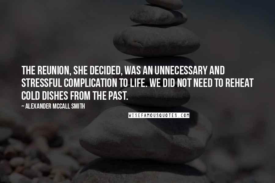 Alexander McCall Smith Quotes: The reunion, she decided, was an unnecessary and stressful complication to life. We did not need to reheat cold dishes from the past.