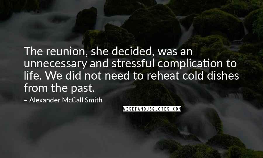 Alexander McCall Smith Quotes: The reunion, she decided, was an unnecessary and stressful complication to life. We did not need to reheat cold dishes from the past.