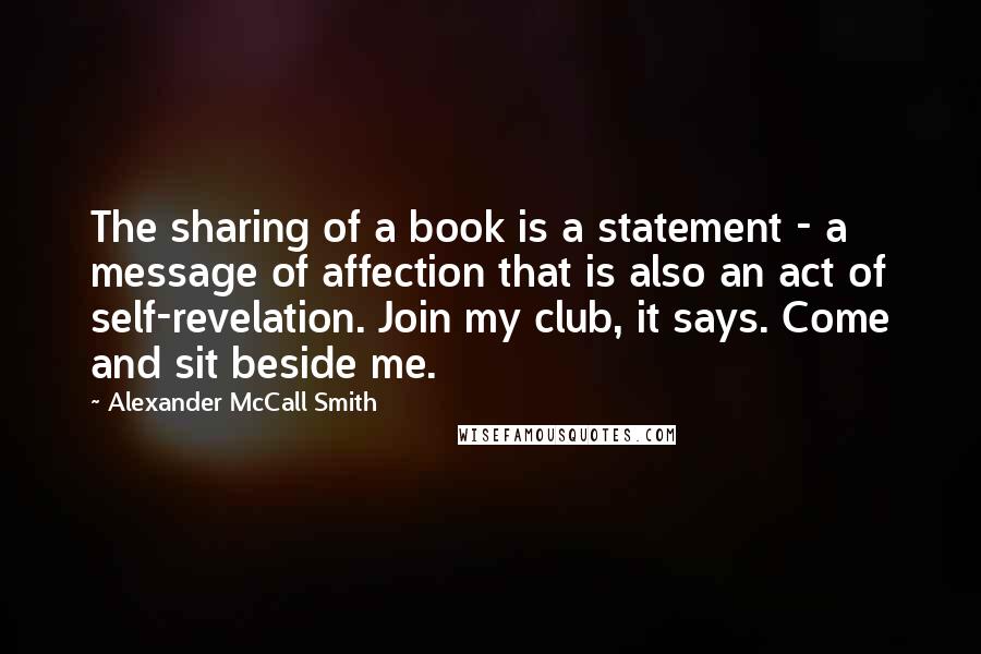 Alexander McCall Smith Quotes: The sharing of a book is a statement - a message of affection that is also an act of self-revelation. Join my club, it says. Come and sit beside me.