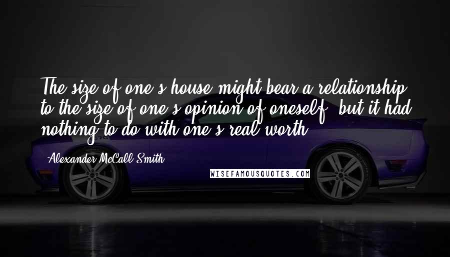 Alexander McCall Smith Quotes: The size of one's house might bear a relationship to the size of one's opinion of oneself, but it had nothing to do with one's real worth.