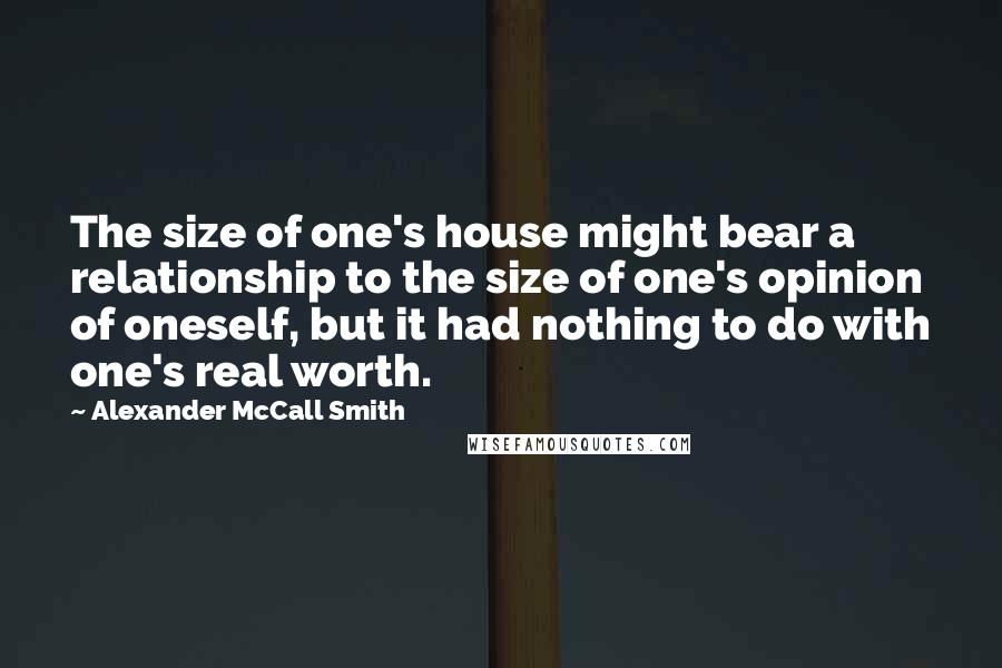 Alexander McCall Smith Quotes: The size of one's house might bear a relationship to the size of one's opinion of oneself, but it had nothing to do with one's real worth.