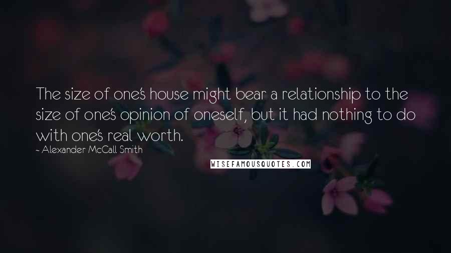Alexander McCall Smith Quotes: The size of one's house might bear a relationship to the size of one's opinion of oneself, but it had nothing to do with one's real worth.