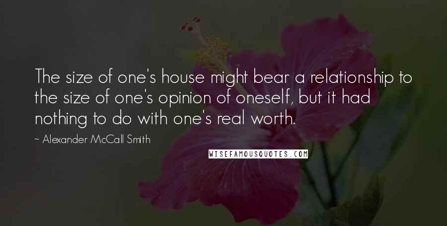 Alexander McCall Smith Quotes: The size of one's house might bear a relationship to the size of one's opinion of oneself, but it had nothing to do with one's real worth.