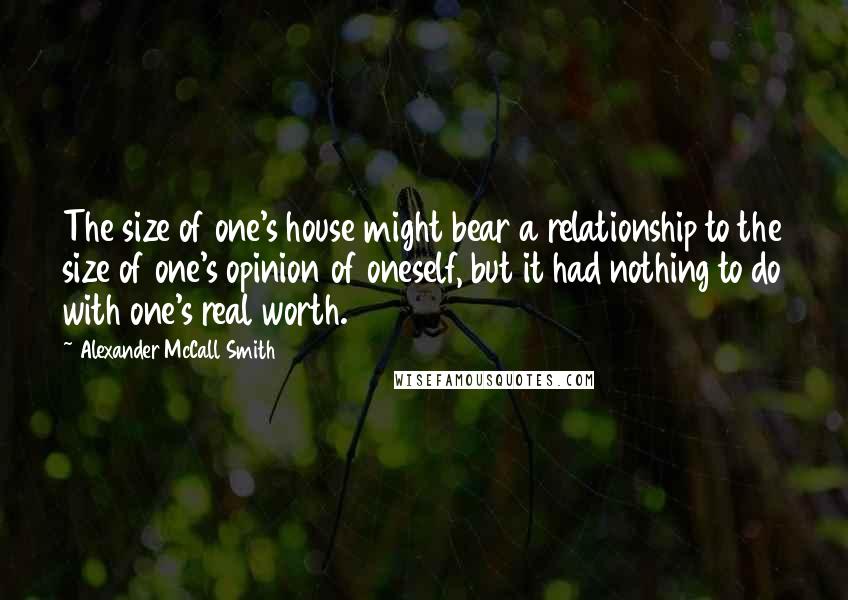 Alexander McCall Smith Quotes: The size of one's house might bear a relationship to the size of one's opinion of oneself, but it had nothing to do with one's real worth.