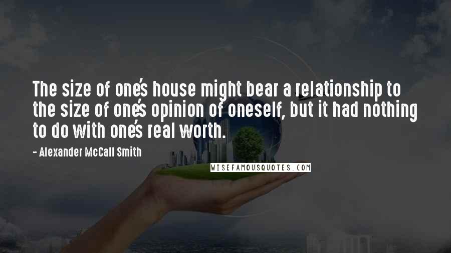 Alexander McCall Smith Quotes: The size of one's house might bear a relationship to the size of one's opinion of oneself, but it had nothing to do with one's real worth.