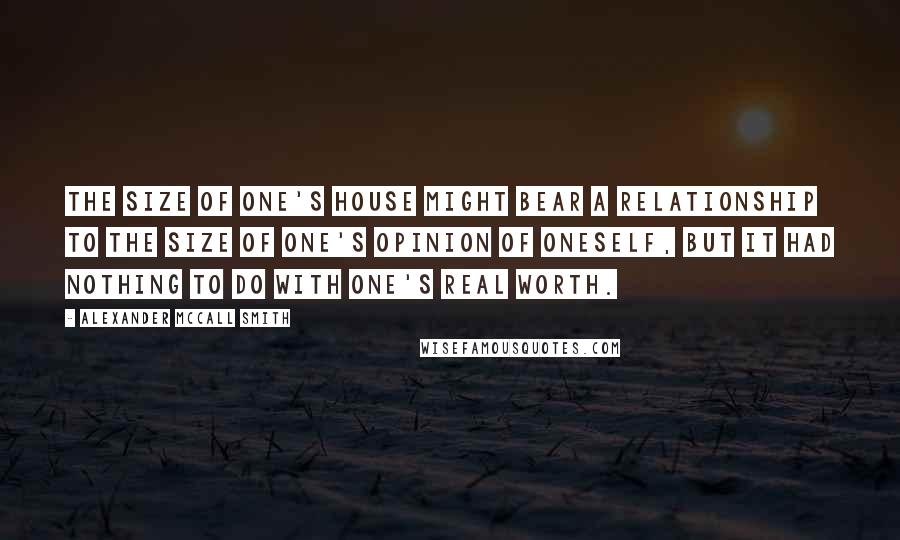 Alexander McCall Smith Quotes: The size of one's house might bear a relationship to the size of one's opinion of oneself, but it had nothing to do with one's real worth.