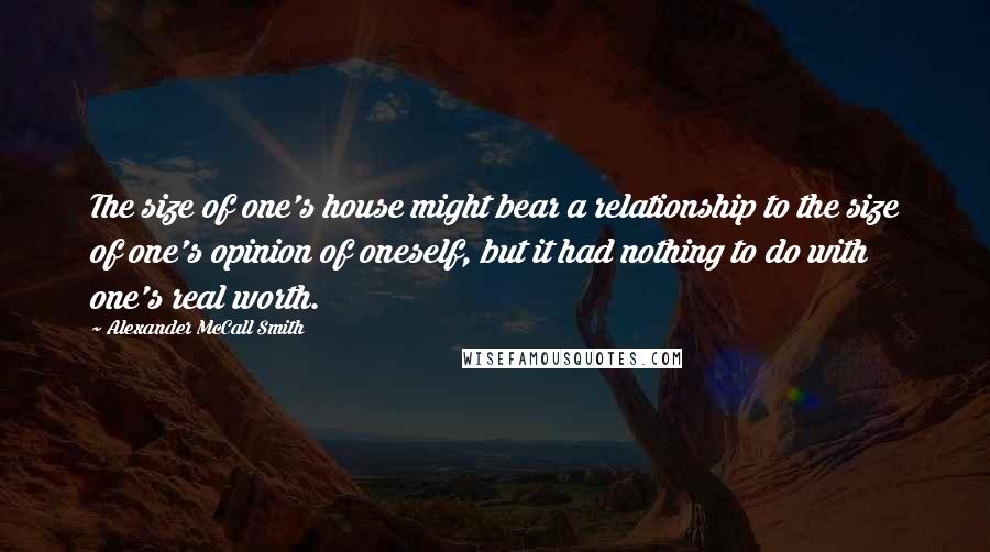 Alexander McCall Smith Quotes: The size of one's house might bear a relationship to the size of one's opinion of oneself, but it had nothing to do with one's real worth.