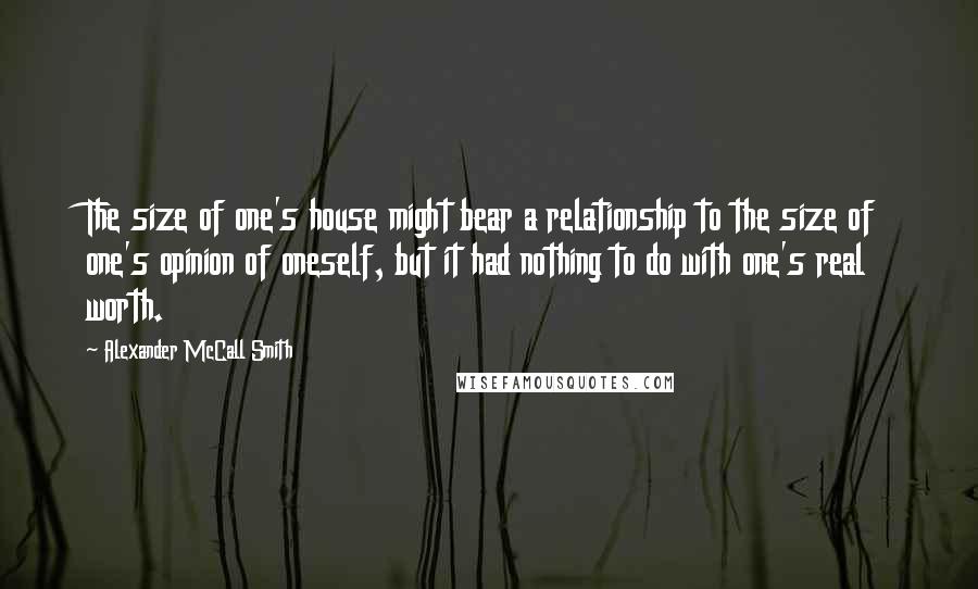 Alexander McCall Smith Quotes: The size of one's house might bear a relationship to the size of one's opinion of oneself, but it had nothing to do with one's real worth.