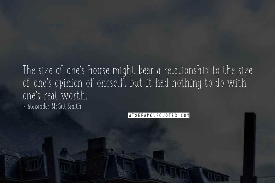 Alexander McCall Smith Quotes: The size of one's house might bear a relationship to the size of one's opinion of oneself, but it had nothing to do with one's real worth.