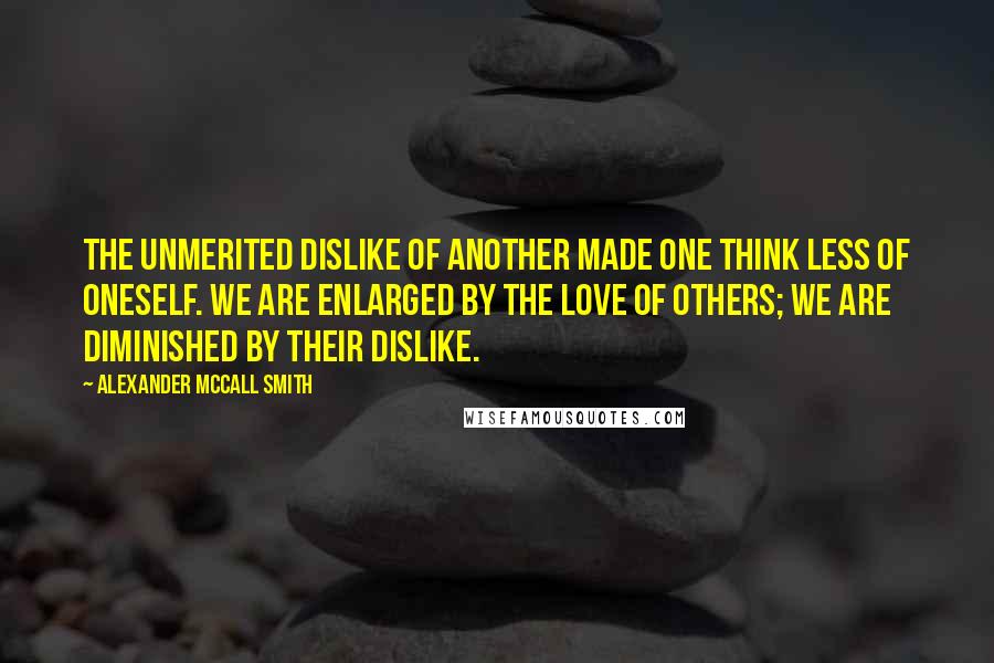 Alexander McCall Smith Quotes: The unmerited dislike of another made one think less of oneself. We are enlarged by the love of others; we are diminished by their dislike.