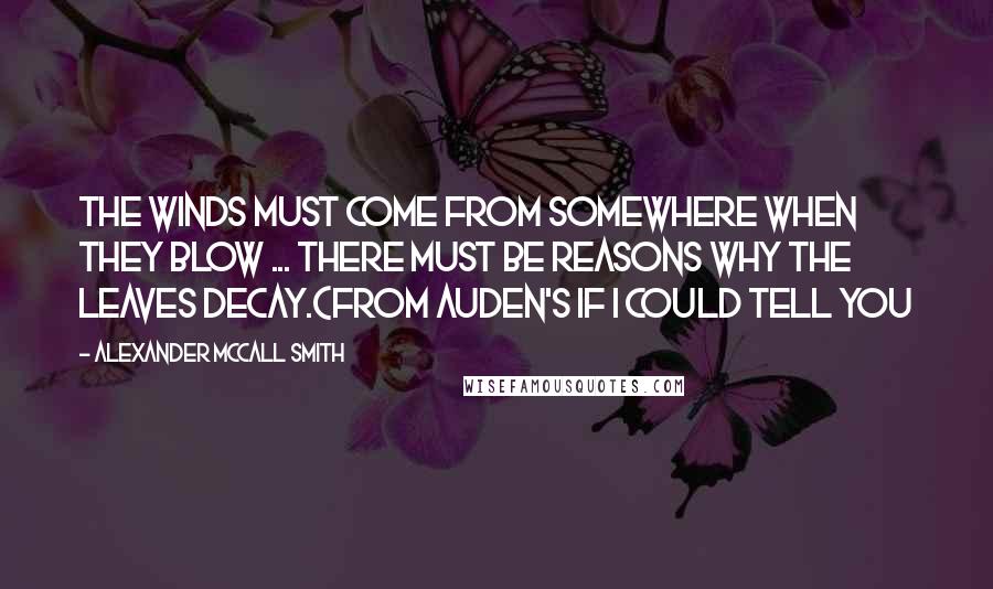 Alexander McCall Smith Quotes: The winds must come from somewhere when they blow ... There must be reasons why the leaves decay.(From Auden's If I Could Tell You