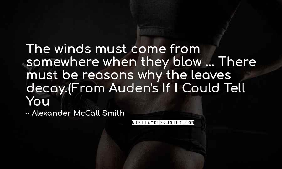 Alexander McCall Smith Quotes: The winds must come from somewhere when they blow ... There must be reasons why the leaves decay.(From Auden's If I Could Tell You