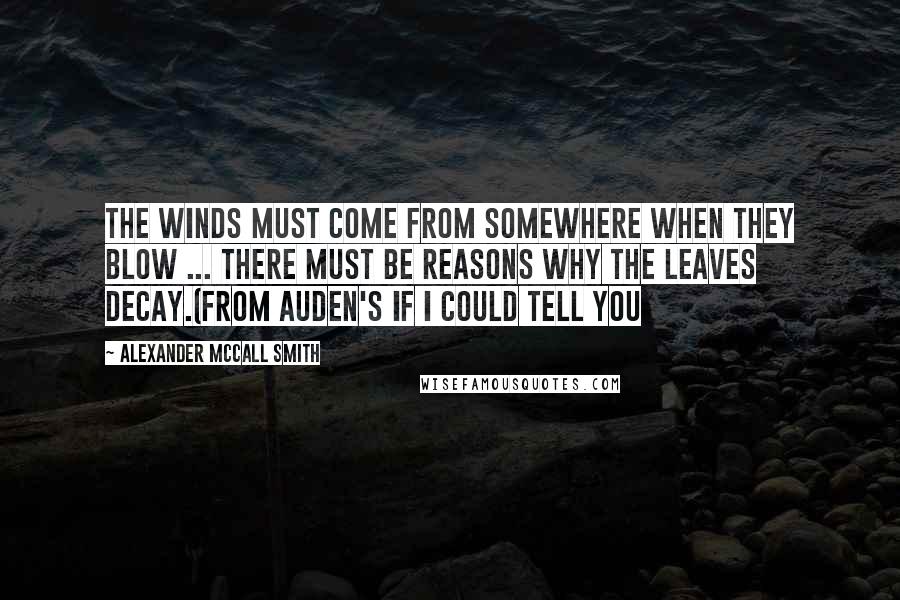 Alexander McCall Smith Quotes: The winds must come from somewhere when they blow ... There must be reasons why the leaves decay.(From Auden's If I Could Tell You