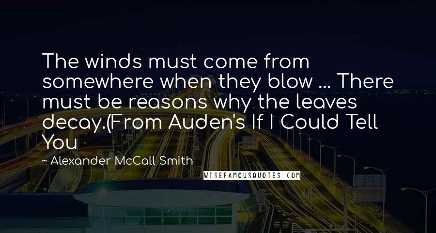 Alexander McCall Smith Quotes: The winds must come from somewhere when they blow ... There must be reasons why the leaves decay.(From Auden's If I Could Tell You