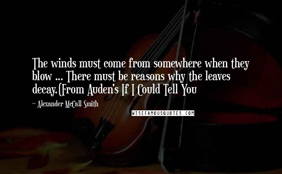 Alexander McCall Smith Quotes: The winds must come from somewhere when they blow ... There must be reasons why the leaves decay.(From Auden's If I Could Tell You