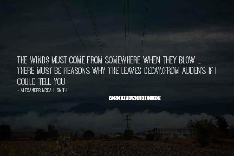 Alexander McCall Smith Quotes: The winds must come from somewhere when they blow ... There must be reasons why the leaves decay.(From Auden's If I Could Tell You