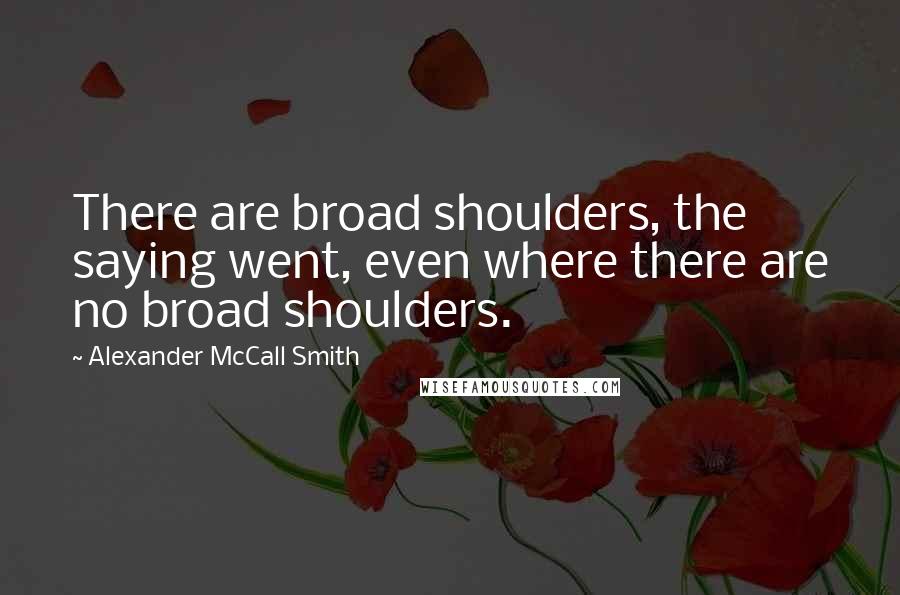 Alexander McCall Smith Quotes: There are broad shoulders, the saying went, even where there are no broad shoulders.