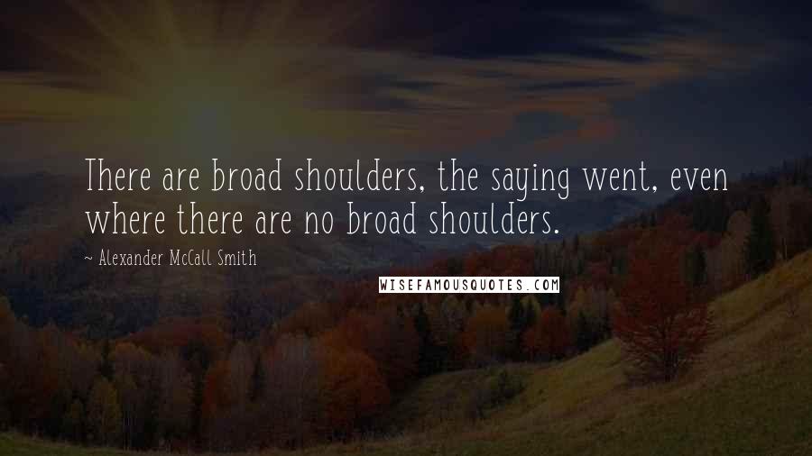 Alexander McCall Smith Quotes: There are broad shoulders, the saying went, even where there are no broad shoulders.
