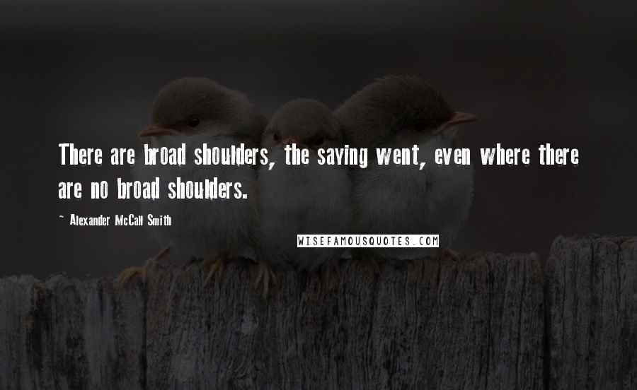 Alexander McCall Smith Quotes: There are broad shoulders, the saying went, even where there are no broad shoulders.