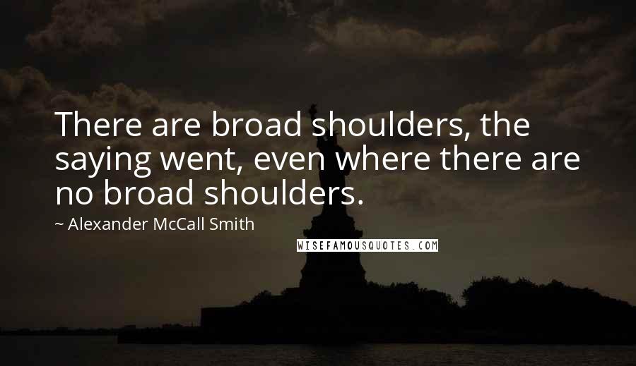 Alexander McCall Smith Quotes: There are broad shoulders, the saying went, even where there are no broad shoulders.