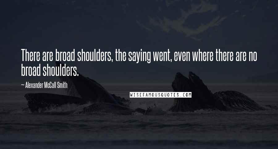 Alexander McCall Smith Quotes: There are broad shoulders, the saying went, even where there are no broad shoulders.