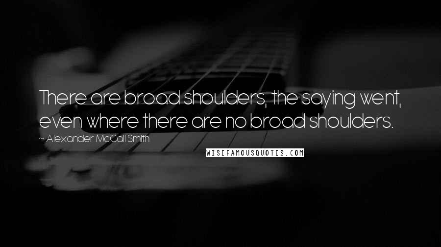 Alexander McCall Smith Quotes: There are broad shoulders, the saying went, even where there are no broad shoulders.