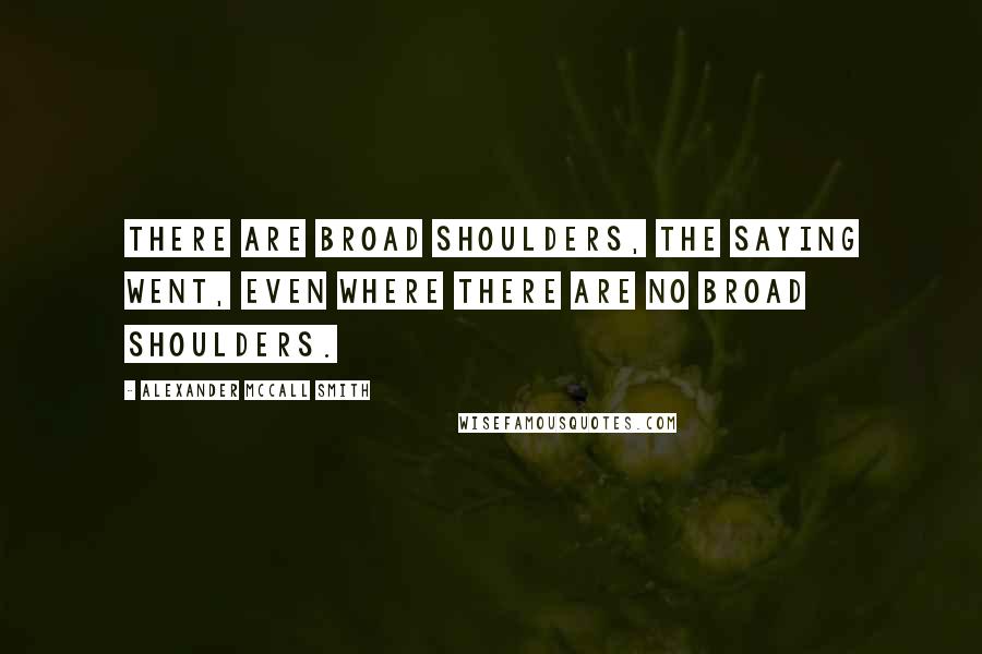 Alexander McCall Smith Quotes: There are broad shoulders, the saying went, even where there are no broad shoulders.