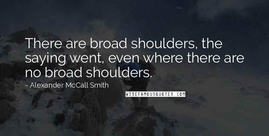 Alexander McCall Smith Quotes: There are broad shoulders, the saying went, even where there are no broad shoulders.