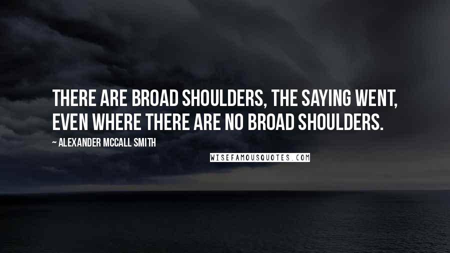 Alexander McCall Smith Quotes: There are broad shoulders, the saying went, even where there are no broad shoulders.