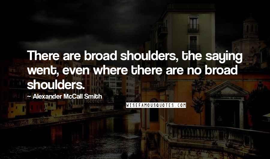 Alexander McCall Smith Quotes: There are broad shoulders, the saying went, even where there are no broad shoulders.