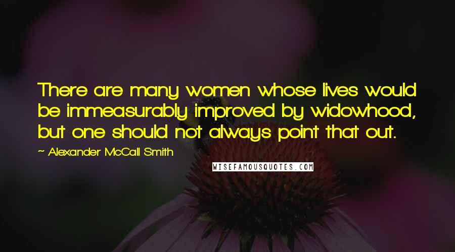 Alexander McCall Smith Quotes: There are many women whose lives would be immeasurably improved by widowhood, but one should not always point that out.