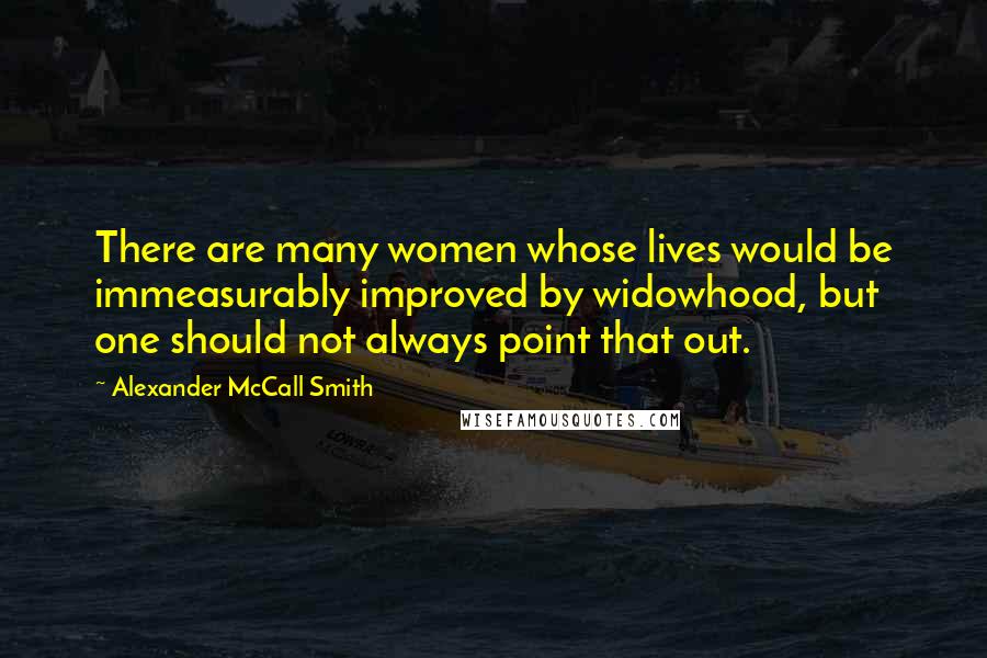 Alexander McCall Smith Quotes: There are many women whose lives would be immeasurably improved by widowhood, but one should not always point that out.