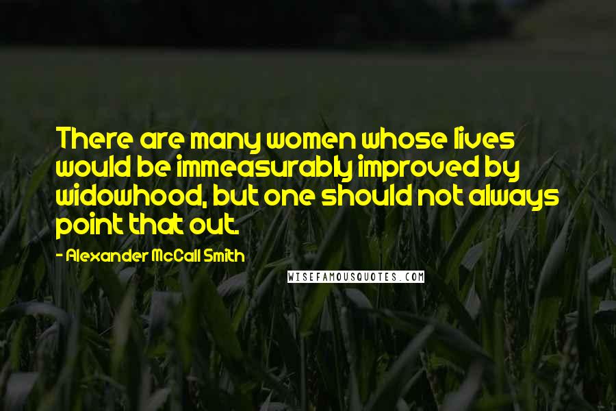 Alexander McCall Smith Quotes: There are many women whose lives would be immeasurably improved by widowhood, but one should not always point that out.