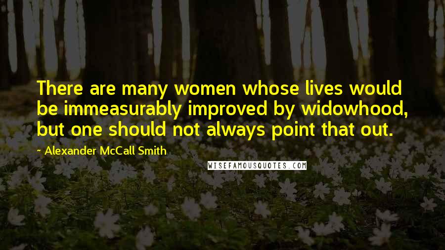 Alexander McCall Smith Quotes: There are many women whose lives would be immeasurably improved by widowhood, but one should not always point that out.