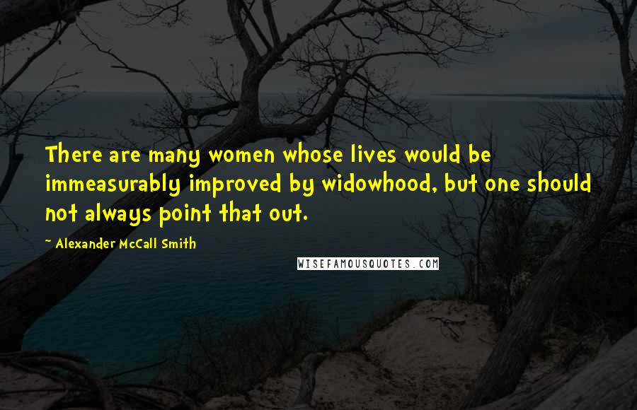 Alexander McCall Smith Quotes: There are many women whose lives would be immeasurably improved by widowhood, but one should not always point that out.