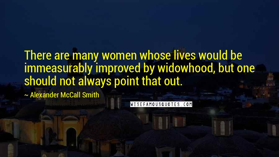 Alexander McCall Smith Quotes: There are many women whose lives would be immeasurably improved by widowhood, but one should not always point that out.