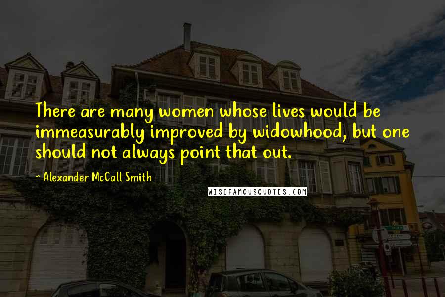 Alexander McCall Smith Quotes: There are many women whose lives would be immeasurably improved by widowhood, but one should not always point that out.