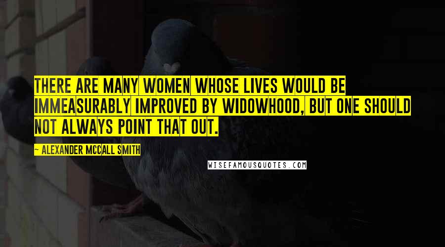 Alexander McCall Smith Quotes: There are many women whose lives would be immeasurably improved by widowhood, but one should not always point that out.