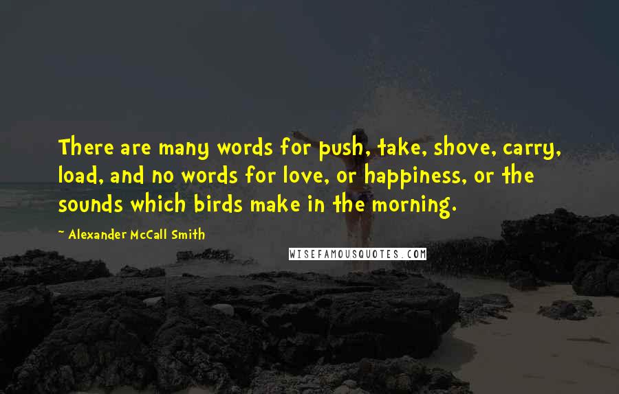 Alexander McCall Smith Quotes: There are many words for push, take, shove, carry, load, and no words for love, or happiness, or the sounds which birds make in the morning.