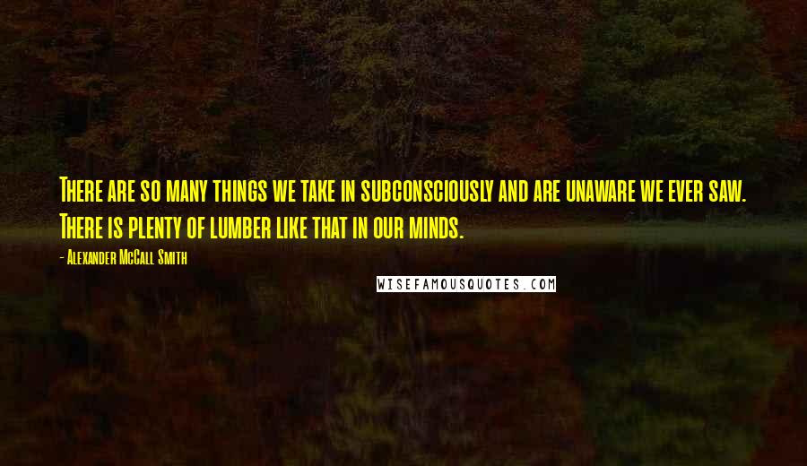 Alexander McCall Smith Quotes: There are so many things we take in subconsciously and are unaware we ever saw. There is plenty of lumber like that in our minds.