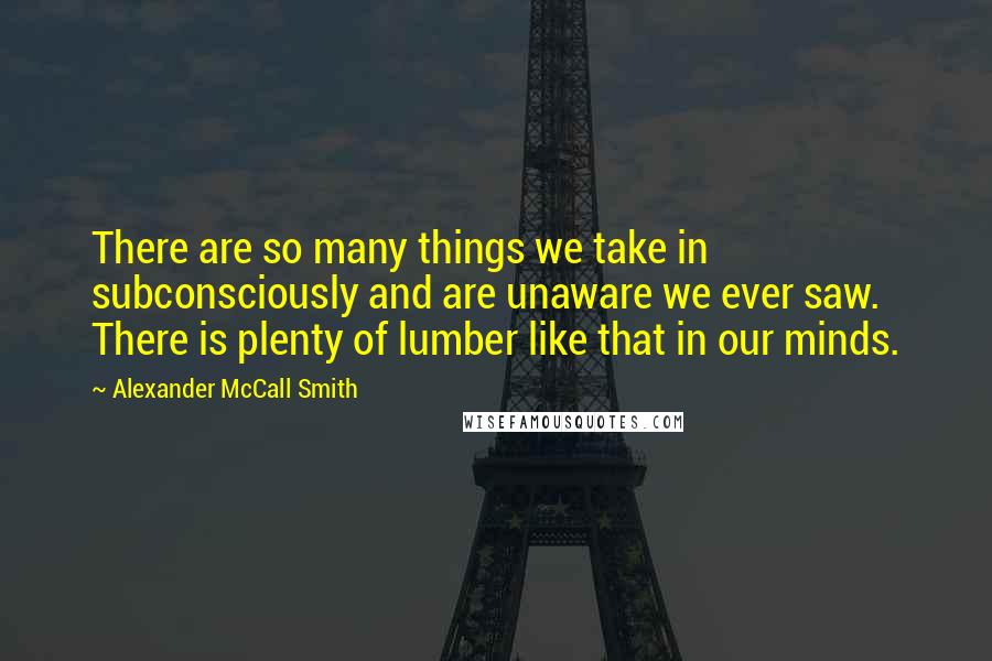 Alexander McCall Smith Quotes: There are so many things we take in subconsciously and are unaware we ever saw. There is plenty of lumber like that in our minds.