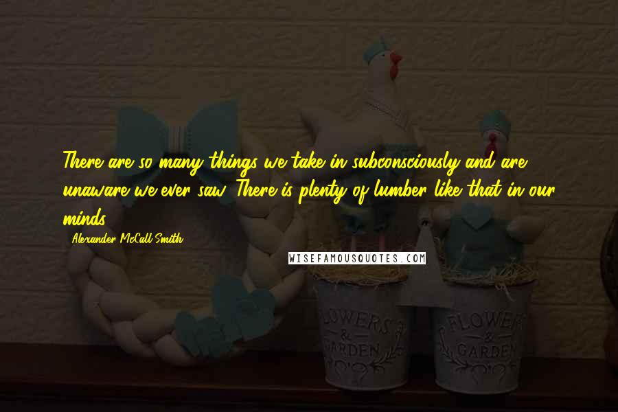 Alexander McCall Smith Quotes: There are so many things we take in subconsciously and are unaware we ever saw. There is plenty of lumber like that in our minds.