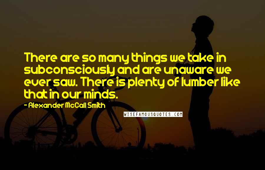Alexander McCall Smith Quotes: There are so many things we take in subconsciously and are unaware we ever saw. There is plenty of lumber like that in our minds.