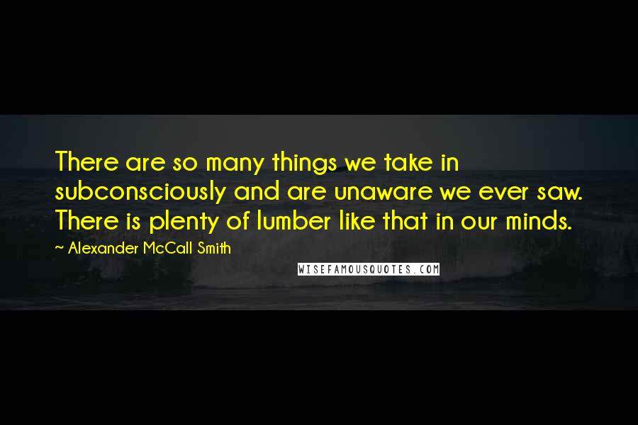 Alexander McCall Smith Quotes: There are so many things we take in subconsciously and are unaware we ever saw. There is plenty of lumber like that in our minds.