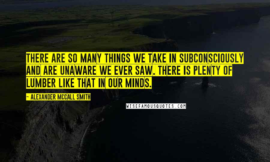 Alexander McCall Smith Quotes: There are so many things we take in subconsciously and are unaware we ever saw. There is plenty of lumber like that in our minds.