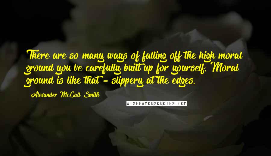 Alexander McCall Smith Quotes: There are so many ways of falling off the high moral ground you've carefully built up for yourself. Moral ground is like that - slippery at the edges.