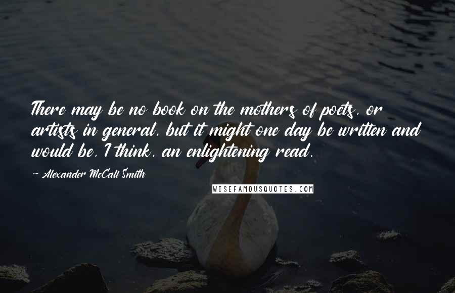 Alexander McCall Smith Quotes: There may be no book on the mothers of poets, or artists in general, but it might one day be written and would be, I think, an enlightening read.