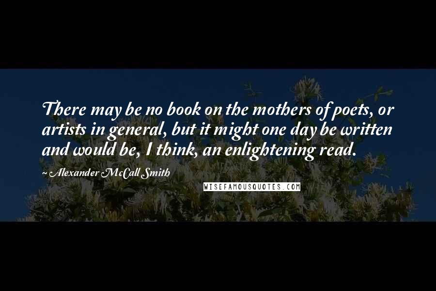 Alexander McCall Smith Quotes: There may be no book on the mothers of poets, or artists in general, but it might one day be written and would be, I think, an enlightening read.