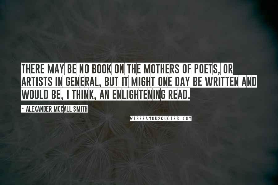 Alexander McCall Smith Quotes: There may be no book on the mothers of poets, or artists in general, but it might one day be written and would be, I think, an enlightening read.