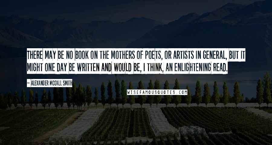 Alexander McCall Smith Quotes: There may be no book on the mothers of poets, or artists in general, but it might one day be written and would be, I think, an enlightening read.